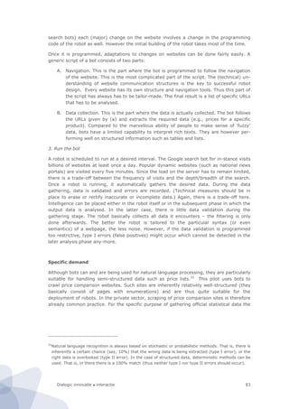 Dialogic innovatie ● interactie 83
search bots) each (major) change on the website involves a change in the programming
code of the robot as well. However the initial building of the robot takes most of the time.
Once it is programmed, adaptations to changes on websites can be done fairly easily. A
generic script of a bot consists of two parts:
A. Navigation. This is the part where the bot is programmed to follow the navigation
of the website. This is the most complicated part of the script. The (technical) un-
derstanding of website communication structures is the key to successful robot
design. Every website has its own structure and navigation tools. Thus this part of
the script has always has to be tailor-made. The final result is a list of specific URLs
that has to be analysed.
B. Data collection. This is the part where the data is actually collected. The bot follows
the URLs given by (a) and extracts the required data (e.g., prices for a specific
product). Compared to the marvellous ability of people to make sense of ‘fuzzy’
data, bots have a limited capability to interpret rich texts. They are however per-
forming well on structured information such as tables and lists.
3. Run the bot
A robot is scheduled to run at a desired interval. The Google search bot for in-stance visits
billions of websites at least once a day. Popular dynamic websites (such as national news
portals) are visited every five minutes. Since the load on the server has to remain limited,
there is a trade-off between the frequency of visits and the depth/breadth of the search.
Once a robot is running, it automatically gathers the desired data. During the data
gathering, data is validated and errors are recorded. (Technical measures should be in
place to erase or rectify inaccurate or incomplete data.) Again, there is a trade-off here.
Intelligence can be placed either in the robot itself or in the subsequent phase in which the
output data is analysed. In the latter case, there is little data validation during the
gathering stage. The robot basically collects all data it encounters – the filtering is only
done afterwards. The better the robot is tailored to the particular syntax (or even
semantics) of a webpage, the less noise. However, if the data validation is programmed
too restrictive, type I errors (false positives) might occur which cannot be detected in the
later analysis phase any-more.
Specific demand
Although bots can and are being used for natural language processing, they are particularly
suitable for handling semi-structured data such as price lists.55
This pilot uses bots to
crawl price comparison websites. Such sites are inherently relatively well-structured (they
basically consist of pages with enumerations) and are thus quite suitable for the
deployment of robots. In the private sector, scraping of price comparison sites is therefore
already common practice. For the specific purpose of gathering official statistical data the
55
Natural language recognition is always based on stochastic or probabilistic methods. That is, there is
inherently a certain chance (say, 10%) that the wrong data is being extracted (type I error), or the
right data is overlooked (type II error). In the case of structured data, deterministic methods can be
used. That is, in there there is a 100% match (thus neither type I nor type II errors should occur).
 