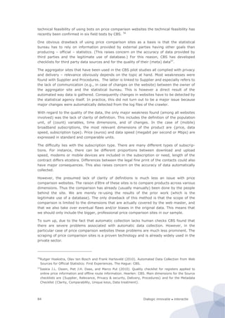 Dialogic innovatie ● interactie84
technical feasibility of using bots on price comparison websites the technical feasibility has
recently been confirmed in six field tests by CBS. 56
One obvious drawback of using price comparison sites as a basis is that the statistical
bureau has to rely on information provided by external parties having other goals than
producing – official – statistics. (This raises concern on the accuracy of data provided by
third parties and the legitimate use of database.) For this reason, CBS has developed
checklists for third party data sources and for the quality of their (meta) data57
.
The aggregator sites that have been used in the CBS pilot studies all complied with privacy
and delivery – relevance obviously depends on the topic at hand. Most weaknesses were
found with Supplier and Procedures. The latter is linked to Supplier and especially refers to
the lack of communication (e.g., in case of changes on the website) between the owner of
the aggregator site and the statistical bureau. This is however a direct result of the
automated way data is gathered. Consequently changes in websites have to be detected by
the statistical agency itself. In practice, this did not turn out to be a major issue because
major changes were automatically detected from the log files of the crawler.
With regard to the quality of the data, the only major weakness found (among all websites
involved) was the lack of clarity of definition. This includes the definition of the population
unit, of (count) variables, time dimensions, and of changes. In the case of (mobile)
broadband subscriptions, the most relevant dimensions of the product are {price, data
speed, subscription type}. Price (euros) and data speed (megabit per second or Mbps) are
expressed in standard and comparable units.
The difficulty lies with the subscription type. There are many different types of subscrip-
tions. For instance, there can be different proportions between download and upload
speed, modems or mobile devices are included in the subscription or need, length of the
contract differs etcetera. Differences between the legal fine print of the contacts could also
have major consequences. This also raises concern on the accuracy of data automatically
collected.
However, the presumed lack of clarity of definitions is much less an issue with price
comparison websites. The raison d’être of these sites is to compare products across various
dimensions. Thus the comparison has already (usually manually) been done by the people
behind the site. We are merely re-using the results of the prior work (which is the
legitimate use of a database). The only drawback of this method is that the scope of the
comparison is limited to the dimensions that are actually covered by the web master, and
that we also take over eventual flaws and/or biases in the original data. This means that
we should only include the bigger, professional price comparison sites in our sample.
To sum up, due to the fact that automatic collection lacks human checks CBS found that
there are severe problems associated with automatic data collection. However, in the
particular case of price comparison websites these problems are much less prominent. The
scraping of price comparison sites is a proven technology and is already widely used in the
private sector.
56
Rutger Hoekstra, Olav ten Bosch and Frank Harteveld (2010). Automated Data Collection from Web
Sources for Official Statistics: First Experiences. The Hague: CBS.
57
Saskia J.L. Ossen, Piet J.H. Daas, and Marco Put (2010). Quality checklist for registers applied to
online price information and offline route information. Heerlen: CBS. Main dimensions for the Source
checklists are {Supplier, Relevance, Privacy & security, Delivery, Procedures} and for the Metadata
Checklist {Clarity, Comparability, Unique keys, Data treatment}.
 