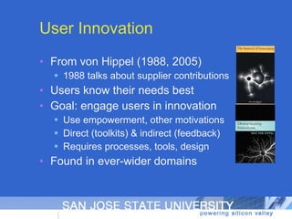 User Innovation From von Hippel (1988, 2005) 1988 talks about supplier contributions Users know their needs best Goal: engage users in innovation Use empowerment, other motivations Direct (toolkits) & indirect (feedback) Requires processes, tools, design Found in ever-wider domains 