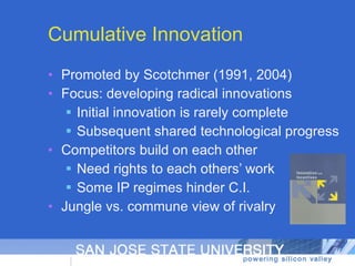 Cumulative Innovation Promoted by Scotchmer (1991, 2004) Focus: developing radical innovations Initial innovation is rarely complete Subsequent shared technological progress Competitors build on each other Need rights to each others’ work Some IP regimes hinder C.I. Jungle vs. commune view of rivalry 