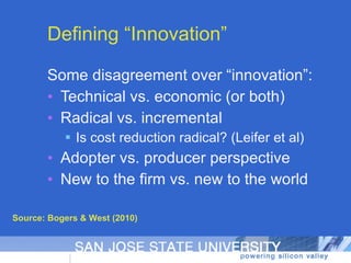 Defining “Innovation” Some disagreement over “innovation”:  Technical vs. economic (or both) Radical vs. incremental Is cost reduction radical? (Leifer et al) Adopter vs. producer perspective New to the firm vs. new to the world Source: Bogers & West (2010) 
