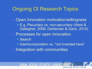 Ongoing OI Research Topics Open innovation motivation/willingness E.g. Pecuniary vs. non-pecuniary (West & Gallagher, 2006; Dahlander & Gann, 2010) Processes for open innovation Search Use/incorporation vs. “not invented here” Integration with communities 