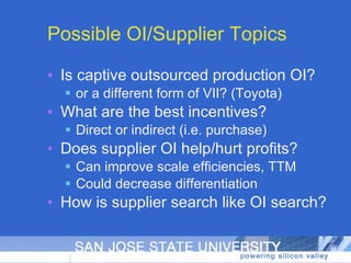 Possible OI/Supplier Topics Is captive outsourced production OI? or a different form of VII? (Toyota) What are the best incentives? Direct or indirect (i.e. purchase) Does supplier OI help/hurt profits? Can improve scale efficiencies, TTM Could decrease differentiation How is supplier search like OI search? 