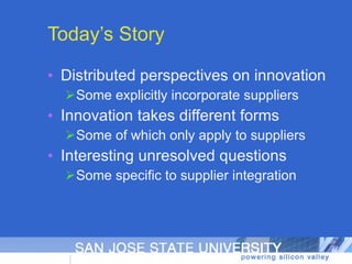 Today’s Story Distributed perspectives on innovation Some explicitly incorporate suppliers Innovation takes different forms Some of which only apply to suppliers Interesting unresolved questions Some specific to supplier integration 