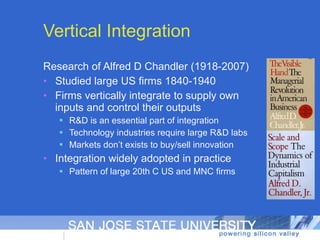 Research of Alfred D Chandler (1918-2007) Studied large US firms 1840-1940 Firms vertically integrate to supply own inputs and control their outputs R&D is an essential part of integration Technology industries require large R&D labs Markets don’t exists to buy/sell innovation Integration widely adopted in practice Pattern of large 20th C US and MNC firms Vertical Integration 