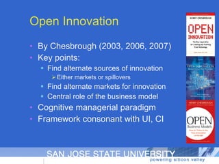 Open Innovation By Chesbrough (2003, 2006, 2007) Key points: Find alternate sources of innovation Either markets or spillovers Find alternate markets for innovation Central role of the business model Cognitive managerial paradigm Framework consonant with UI, CI 