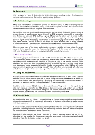 Long Numbers for SMS Reception and Interaction

iv. Reminders

Users can opt-in to receive SMS reminders by sending their request to a long number. This helps them
not to forget important events like meetings, appointments or birthdays.

v. Social Networking

Many social networks have utilised status updates (and discussion posts) via SMS for several years: for
example, Facebook first introduced this facility in 2007, and subsequently expanded the service to enable
users to receive SMS notifications of updates from other users.

Furthermore, in markets where fixed broadband adoption and smartphone penetration are low, there is a
growing demand for social networks which rely heavily on SMS. Perhaps the most notable of these (other
than Twitter, see below) is SMS GupShup, a group SMS service that allows users to create mobile
communities and broadcast messages to them. Based in India and supporting over a dozen languages
(albeit in English script), the company describes itself as ‘a social messaging service to share and connect
with friends and fans’. Launched in mid-2007, the service had around 45 million users as of May 2011 and
is now processing over 2 billion messages per month (up from 480 million per month a year earlier).

However, while many of the extant update/posting services are enabled by short codes, the set-up
demands of that option has meant that the availability of updates via SMS is limited only to those MNOs
with which the social network (and its messaging enabler) has concluded agreements.

a. Case Study: Twitter
The microblogging website Twitter was founded in 2006 and now has over 300 million users worldwide.
To enable its SMS updates, Twitter uses a combination of short codes and long numbers. While the social
networking site has agreements with operators in 76 countries, only in five (Canada, Indonesia, Saudi
Arabia, the UK and the US) does it have agreements with all network operators. For those Twitter users
who wish to post mobile updates and who either (a) take their service from other MNOs or (b) live in
countries without operator agreements (e.g. France), Twitter offers three long numbers (a UK, a German,
and a Finnish number) for which users are charged either local or international message rates.

vi. Dating & Chat Services

Globally, there were around 60 million users of mobile dating and chat services in 2010. Juniper Research
estimates that the annual revenues generated by mobile dating and chat services exceeded $1 billion for
the first time last year; these are expected to reach nearly $1.6 billion by 2015. Many of these services –
particularly in developing markets – still rely heavily on SMS as a service enabler.

In addition to the potential B2B (Business to Business) utilisation of long numbers in this regard, dating
also offers increased potential in the D2C (Direct to Consumer) space. Long numbers are now being
leased by those engaged in online/mobile dating who are unwilling to disclose their own home/phone
number, allowing both voice and text communication with added security and privacy.

vii. Customer Care

For an enterprise (such as a retailer, a utilities company or a mobile network operator) to sustain and
enhance its relationship with its customers, it is imperative for that enterprise to keep in regular contact
with those customers.

It is quite possible, for example, that the consumer may find his or her eye turned by attractive offers and
plans from competing companies and/or may feel in some way dissatisfied with what he or she may feel
are the constraints of their existing service subscription.

Meanwhile, if that customer has signed a contract to receive a particular service (e.g. pay TV or
electricity), it is also possible that the consumer’s particular requirements (and, quite conceivably, financial
status) may have altered since the contract was signed.




                                                    Page 9
 