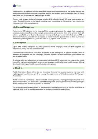 Long Numbers for SMS Reception and Interaction

Furthermore, it is imperative that the enterprise ensures that communication is not wholly one-way: the
enterprise should facilitate consumer responses, requests and feedback both to enable the users to change
their plans, and to improve their own packages on offer.

Contact could be via a number of channels, including SMS, call and/or email. SMS is particularly useful as a
return (feedback) channel in this regard, providing more convenience to the customers and reducing the
resources need in the contact centre.

viii. Process Management

Furthermore, SMS solutions can be integrated into enterprise processes, like supply chain management
processes, to improve efficiency: for example, personnel can opt to receive alerts when product stock falls
below a specified level or if demand exceeds inventory. Similarly, personnel in the field can use SMS to
determine whether a particular item is in stock; to answer customer queries about an item; or, to access
information pertaining either to a particular order or to payment track records.

ix. Subscription

Opt-in SMS enables enterprises to utilise permission-based campaigns which are both targeted and
respectful of privacy and data protection rules.

Consumers can subscribe to such alerts by sending a text message to an inbound number, which is
automatically integrated into the company’s customer database. An additional subscription channel can
also be added online.

By utilising opt-in and subscription services enabled via inbound SMS, enterprises can integrate the mobile
channel for marketing activities such as text-to-win campaigns, mobile advertising, mobile content delivery,
downloads & sharing and mobile content/entertainment updates.

x. Check In

Mobile Interaction allows airlines to add innovative elements into existing customer services while
replacing paper-based tickets, as well as meeting the requirements of IATA (International Air Transport
Association).

Mobile check-in is provided via a 2D barcode SMS ticketing solution, enabling passengers to check in via
their mobile handset. This means that a printed boarding ticket is no longer necessary and that passengers
do not have to queue at check-in counters or machines.

The m-boarding pass can be provided to the passenger in various formats, such as SMS (via WAP-Push or
hyperlink SMS), MMS, via a mobile application or through the mobile browser (WAP).




                                                  Page 10
 