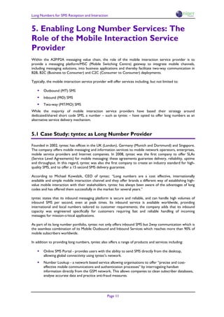 Long Numbers for SMS Reception and Interaction


5. Enabling Long Number Services: The
Role of the Mobile Interaction Service
Provider
Within the A2P/P2A messaging value chain, the role of the mobile interaction service provider is to
provide a messaging platform/MSC (Mobile Switching Centre) gateway to integrate mobile channels,
including messaging solutions, into business applications and thereby facilitate two-way communication in
B2B, B2C (Business to Consumer) and C2C (Consumer to Consumer) deployments.

Typically, the mobile interaction service provider will offer services including, but not limited to:

   • Outbound (MT) SMS
   • Inbound (MO) SMS
   • Two-way (MT/MO) SMS
While the majority of mobile interaction service providers have based their strategy around
dedicated/shared short code SMS, a number – such as tyntec – have opted to offer long numbers as an
alternative service delivery mechanism.


5.1 Case Study: tyntec as Long Number Provider

Founded in 2002, tyntec has offices in the UK (London), Germany (Munich and Dortmund) and Singapore.
The company offers mobile messaging and information services to mobile network operators, enterprises,
mobile service providers and Internet companies. In 2008, tyntec was the first company to offer SLAs
(Service Level Agreements) for mobile messaging: these agreements guarantee delivery, reliability, uptime
and throughput. In this regard, tyntec was also the first company to create an industry standard for high-
quality SMS, and to offer a 15 second SMS delivery guarantee.

According to Michael Kowalzik, CEO of tyntec: “Long numbers are a cost effective, internationally
available and simple mobile interaction channel and they offer brands a different way of establishing high-
value mobile interaction with their stakeholders. tyntec has always been aware of the advantages of long
codes and has offered them successfully in the market for several years.”

tyntec states that its inbound messaging platform is secure and reliable, and can handle high volumes of
inbound SMS per second, even at peak times. Its inbound service is available worldwide, providing
international and local numbers tailored to customer requirements; the company adds that its inbound
capacity was engineered specifically for customers requiring fast and reliable handling of incoming
messages for mission-critical applications.

As part of its long number portfolio, tyntec not only offers inbound SMS but 2way communication which is
the seamless combination of its Mobile Outbound and Inbound Services which reaches more than 90% of
mobile subscribers worldwide.

In addition to providing long numbers, tyntec also offers a range of products and services including:

   • Online SMS Portal - provides users with the ability to send SMS directly from the desktop,
        allowing global connectivity using tyntec’s network.
   • Number Lookup - a network based service allowing organisations to offer “precise and cost-
        effective mobile communications and authentication processes” by interrogating handset
        information directly from the GSM network. This allows companies to clean subscriber databases,
        analyse accurate data and practice anti-fraud measures.




                                                    Page 11
 