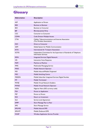 Long Numbers for SMS Reception and Interaction


Glossary
  Abbreviation              Description

  A2P                       Application to Person
  B2B                       Business to Business
  B2C                       Business to Consumer
  BJP                       Bharatiya Janata Party
  C2C                       Consumer to Consumer
  CDMA                      Code Division Multiple Access
  CTIA                      Cellular Telecommunications and Internet Association
                            (The Wireless Association)
  D2C                       Direct to Consumer
  GSM                       Global System for Mobile Communication
  IATA                      International Air Transport Association
  ICSTIS                    Independent Committee for the Supervision of Standards of Telephone
                            Information Services
  ISDN                      Integrated Services Digital Network
  IVR                       Interactive Voice Response
  M2M                       Machine to Machine
  MMS                       Multimedia Messaging Service
  MNO                       Mobile Network Operator
  MO                        Mobile Inbound/Mobile Originated
  MSC                       Mobile Switching Centre
  MSISDN                    Mobile Subscriber Integrated Services Digital Number
  MT                        Mobile Terminated
  MVNE                      Mobile Virtual Network Enablers
  MVNO                      Mobile Virtual Network Operator
  NGN                       Nigerian Naira (ISO currency code)
  P2A                       Person to Application
  P2P                       Person to Person
  ROI                       Return on Investment
  SLA                       Service Level Agreement
  SMPP                      Short Message Peer to Peer
  SMS                       Short Message Service
  SMS-MO                    Mobile Inbound SMS
  SMS-MT                    Mobile Outbound SMS
  WASP                      Wireless Application Service Provider




                                               Page 13
 