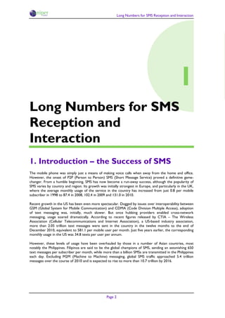 Long Numbers for SMS Reception and Interaction




                                                                                                 1
Long Numbers for SMS
Reception and
Interaction
1. Introduction – the Success of SMS
The mobile phone was simply just a means of making voice calls when away from the home and office.
However, the onset of P2P (Person to Person) SMS (Short Message Service) proved a definitive game-
changer. From a humble beginning, SMS has now become a run-away success, although the popularity of
SMS varies by country and region. Its growth was initially strongest in Europe, and particularly in the UK,
where the average monthly usage of the service in the country has increased from just 0.8 per mobile
subscriber in 1998 to 87.4 in 2008, 102.4 in 2009 and 131.0 in 2010.

Recent growth in the US has been even more spectacular. Dogged by issues over interoperability between
GSM (Global System for Mobile Communication) and CDMA (Code Division Multiple Access), adoption
of text messaging was, initially, much slower. But once hubbing providers enabled cross-network
messaging, usage soared dramatically. According to recent figures released by CTIA – The Wireless
Association (Cellular Telecommunications and Internet Association), a US-based industry association,
more than 2.05 trillion text messages were sent in the country in the twelve months to the end of
December 2010, equivalent to 581.1 per mobile user per month. Just five years earlier, the corresponding
monthly usage in the US was 34.8 texts per user per annum.

However, these levels of usage have been overhauled by those in a number of Asian countries, most
notably the Philippines. Filipinos are said to be the global champions of SMS, sending an astonishing 650
text messages per subscriber per month, while more than a billion SMSs are transmitted in the Philippines
each day. Excluding M2M (Machine to Machine) messaging, global SMS traffic approached 5.4 trillion
messages over the course of 2010 and is expected to rise to more than 10.7 trillion by 2016.




                                                  Page 2
 
