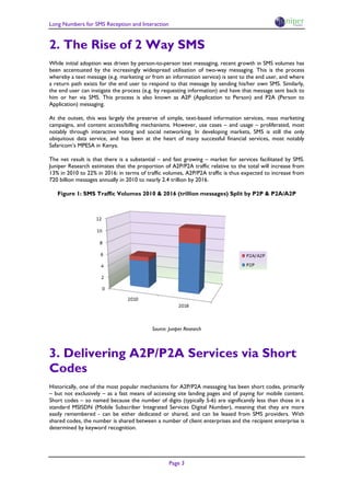 Long Numbers for SMS Reception and Interaction


2. The Rise of 2 Way SMS
While initial adoption was driven by person-to-person text messaging, recent growth in SMS volumes has
been accentuated by the increasingly widespread utilisation of two-way messaging. This is the process
whereby a text message (e.g. marketing or from an information service) is sent to the end user, and where
a return path exists for the end user to respond to that message by sending his/her own SMS. Similarly,
the end user can instigate the process (e.g. by requesting information) and have that message sent back to
him or her via SMS. This process is also known as A2P (Application to Person) and P2A (Person to
Application) messaging.

At the outset, this was largely the preserve of simple, text-based information services, mass marketing
campaigns, and content access/billing mechanisms. However, use cases – and usage – proliferated, most
notably through interactive voting and social networking. In developing markets, SMS is still the only
ubiquitous data service, and has been at the heart of many successful financial services, most notably
Safaricom’s MPESA in Kenya.

The net result is that there is a substantial – and fast growing – market for services facilitated by SMS.
Juniper Research estimates that the proportion of A2P/P2A traffic relative to the total will increase from
13% in 2010 to 22% in 2016: in terms of traffic volumes, A2P/P2A traffic is thus expected to increase from
720 billion messages annually in 2010 to nearly 2.4 trillion by 2016.

   Figure 1: SMS Traffic Volumes 2010 & 2016 (trillion messages) Split by P2P & P2A/A2P




                                          Source: Juniper Research




3. Delivering A2P/P2A Services via Short
Codes
Historically, one of the most popular mechanisms for A2P/P2A messaging has been short codes, primarily
– but not exclusively – as a fast means of accessing site landing pages and of paying for mobile content.
Short codes – so named because the number of digits (typically 5-6) are significantly less than those in a
standard MSISDN (Mobile Subscriber Integrated Services Digital Number), meaning that they are more
easily remembered - can be either dedicated or shared, and can be leased from SMS providers. With
shared codes, the number is shared between a number of client enterprises and the recipient enterprise is
determined by keyword recognition.




                                                  Page 3
 