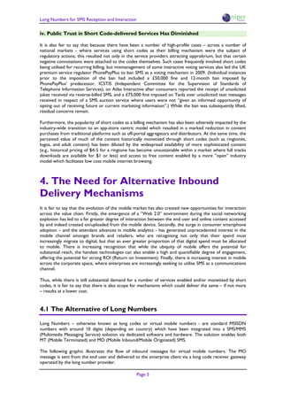 Long Numbers for SMS Reception and Interaction

iv. Public Trust in Short Code-delivered Services Has Diminished

It is also fair to say that because there have been a number of high-profile cases – across a number of
national markets - where services using short codes as their billing mechanism were the subject of
regulatory actions, this resulted not only in the service providers attracting opprobrium, but that certain
negative connotations were attached to the codes themselves. Such cases frequently involved short codes
being utilised for recurring billing, but mismanagement of some interactive voting services also led the UK
premium service regulator PhonePayPlus to ban SMS as a voting mechanism in 2009. (Individual instances
prior to the imposition of the ban had included a £50,000 fine and 12-month ban imposed by
PhonePayPlus’ predecessor, ICSTIS (Independent Committee for the Supervision of Standards of
Telephone Information Services), on Atlas Interactive after consumers reported the receipt of unsolicited
jokes received via reverse-billed SMS, and a £75,000 fine imposed on Tanla over unsolicited text messages
received in respect of a SMS auction service where users were not “given an informed opportunity of
opting out of receiving future or current marketing information”.) While the ban was subsequently lifted,
residual concerns remain.

Furthermore, the popularity of short codes as a billing mechanism has also been adversely impacted by the
industry-wide transition to an app-store centric model which resulted in a marked reduction in content
purchases from traditional platforms such as off-portal aggregators and distributors. At the same time, the
perceived value of much of the content historically monetised through short codes (such as ringtones,
logos, and adult content) has been diluted by the widespread availability of more sophisticated content
(e.g., historical pricing of $4-5 for a ringtone has become unsustainable within a market where full tracks
downloads are available for $1 or less) and access to free content enabled by a more “open” industry
model which facilitates low cost mobile internet browsing.



4. The Need for Alternative Inbound
Delivery Mechanisms
It is fair to say that the evolution of the mobile market has also created new opportunities for interaction
across the value chain. Firstly, the emergence of a “Web 2.0” environment during the social networking
explosion has led to a far greater degree of interaction between the end user and online content accessed
by and indeed created on/uploaded from the mobile device. Secondly, the surge in consumer smartphone
adoption – and the attendant advances in mobile analytics - has generated unprecedented interest in the
mobile channel amongst brands and retailers, who are recognising not only that their spend must
increasingly migrate to digital, but that an ever greater proportion of that digital spend must be allocated
to mobile. There is increasing recognition that while the ubiquity of mobile offers the potential for
substantial reach, the handset technologies can also enable a high and quantifiable degree of engagement,
offering the potential for strong ROI (Return on Investment). Finally, there is increasing interest in mobile
across the corporate space, where enterprises are increasingly seeking to utilise SMS as a communications
channel.

Thus, while there is still substantial demand for a number of services enabled and/or monetised by short
codes, it is fair to say that there is also scope for mechanisms which could deliver the same – if not more
– results at a lower cost.


4.1 The Alternative of Long Numbers

Long Numbers – otherwise known as long codes or virtual mobile numbers - are standard MSISDN
numbers with around 10 digits (depending on country) which have been integrated into a SMS/MMS
(Multimedia Messaging Service) solution via dedicated software and hardware. The solution enables both
MT (Mobile Terminated) and MO (Mobile Inbound/Mobile Originated) SMS.

The following graphic illustrates the flow of inbound messages for virtual mobile numbers. The MO
message is sent from the end user and delivered to the enterprise client via a long code receiver gateway
operated by the long number provider.

                                                   Page 5
 