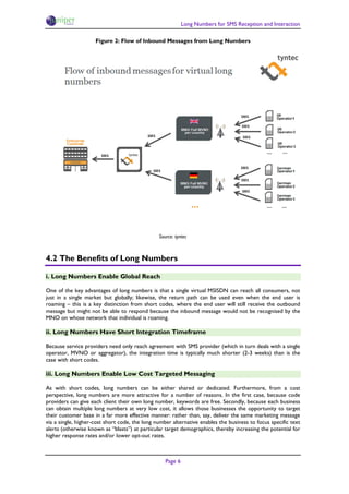 Long Numbers for SMS Reception and Interaction

                     Figure 2: Flow of Inbound Messages from Long Numbers




                                                Source: tyntec



4.2 The Benefits of Long Numbers

i. Long Numbers Enable Global Reach

One of the key advantages of long numbers is that a single virtual MSISDN can reach all consumers, not
just in a single market but globally; likewise, the return path can be used even when the end user is
roaming – this is a key distinction from short codes, where the end user will still receive the outbound
message but might not be able to respond because the inbound message would not be recognised by the
MNO on whose network that individual is roaming.

ii. Long Numbers Have Short Integration Timeframe

Because service providers need only reach agreement with SMS provider (which in turn deals with a single
operator, MVNO or aggregator), the integration time is typically much shorter (2-3 weeks) than is the
case with short codes.

iii. Long Numbers Enable Low Cost Targeted Messaging

As with short codes, long numbers can be either shared or dedicated. Furthermore, from a cost
perspective, long numbers are more attractive for a number of reasons. In the first case, because code
providers can give each client their own long number, keywords are free. Secondly, because each business
can obtain multiple long numbers at very low cost, it allows those businesses the opportunity to target
their customer base in a far more effective manner: rather than, say, deliver the same marketing message
via a single, higher-cost short code, the long number alternative enables the business to focus specific text
alerts (otherwise known as “blasts”) at particular target demographics, thereby increasing the potential for
higher response rates and/or lower opt-out rates.



                                                   Page 6
 