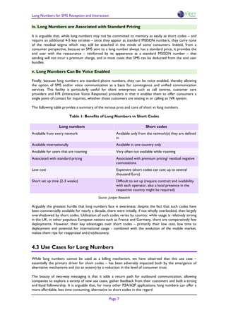 Long Numbers for SMS Reception and Interaction

iv. Long Numbers are Associated with Standard Pricing

It is arguable that, while long numbers may not be committed to memory as easily as short codes – and
require an additional 4-5 key strokes – since they appear as standard MSISDN numbers, they carry none
of the residual stigma which may still be attached in the minds of some consumers. Indeed, from a
consumer perspective, because an SMS sent to a long number always has a standard price, it provides the
end user with the reassurance – reinforced by its appearance as a standard MSISDN number – that
sending will not incur a premium charge, and in most cases that SMS can be deducted from the end user
bundles.

v. Long Numbers Can Be Voice Enabled

Finally, because long numbers are standard phone numbers, they can be voice enabled, thereby allowing
the option of SMS and/or voice communication as a basis for convergence and unified communication
services. This facility is particularly useful for client enterprises such as call centres, customer care
providers and IVR (Interactive Voice Response) providers in that it enables them to offer consumers a
single point of contact for inquiries, whether those customers are texting in or calling an IVR system.

The following table provides a summary of the various pros and cons of short vs long numbers.

                            Table 1: Benefits of Long Numbers vs Short Codes

                  Long numbers                                               Short codes
Available from every network                             Available only from the network(s) they are defined
                                                         in
Available internationally                                Available in one country only
Available for users that are roaming                     Very often not available while roaming
Associated with standard pricing                         Associated with premium pricing/ residual negative
                                                         connotations
Low cost                                                 Expensive (short codes can cost up to several
                                                         thousand Euro)
Short set up time (2-3 weeks)                            Difficult to set up (require contract and availability
                                                         with each operator, also a local presence in the
                                                         respective country might be required)

                                            Source: Juniper Research

Arguably the greatest hurdle that long numbers face is awareness: despite the fact that such codes have
been commercially available for nearly a decade, there were initially, if not wholly overlooked, then largely
overshadowed by short codes. Utilisation of such codes varies by country: while usage is relatively strong
in the UK, in other populous European nations such as France and Germany, there are comparatively few
deployments. However, their key advantages over short codes – primarily their low cost, low time to
deployment and potential for international usage - combined with the evolution of the mobile market,
makes them ripe for reappraisal and (re)discovery.


4.3 Use Cases for Long Numbers

While long numbers cannot be used as a billing mechanism, we have observed that this use case –
essentially the primary driver for short codes – has been adversely impacted both by the emergence of
alternative mechanisms and (to an extent) by a reduction in the level of consumer trust.

The beauty of two-way messaging is that it adds a return path for outbound communication, allowing
companies to explore a variety of new use cases, gather feedback from their customers and built a strong
and loyal followership. It is arguable that, for many other P2A/A2P applications, long numbers can offer a
more affordable, less time-consuming, alternative to short codes in this regard.

                                                    Page 7
 