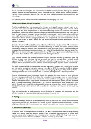 Long Numbers for SMS Reception and Interaction

This is especially interesting for, but not restricted to: Mobile content providers, Message and MSISDN
resellers, WASPs (Wireless Application Service Providers), MVNEs (Mobile Virtual Network Enablers),
MVNOs, MNOs, Advertising agencies, TV, radio and other media channels and social networking and
micro-blogs.

The following section outlines a number of established – and emerging – use cases.

i. Marketing/Advertising Campaigns

As advertising budgets have been constrained in the wake of the global recession, mobile is a one of very
few media which has successfully bucked the trend and experienced a marked growth in adspend. Indeed,
it is arguable that, from the perspective of the mobile advertising industry, the recession was indirectly
advantageous insofar as it obliged brands to concentrate spend on engagement rather than reach, and to
focus on highly targeted campaigns with a quantifiable response rate – both areas in which mobile can
score highly against its competitors. At the same time, a mass market of consumers were discovering that
mobiles now offered attractive, engaging applications and comparatively easy access to Internet services,
thanks to the success of Apple’s iPhone and the welter of consumer-oriented smartphones that had
followed in its wake.

Given the ubiquity of SMS-enabled handsets, and end user familiarity with the service, SMS soon became
the leading mobile delivery mechanism for mobile advertising as brands (and indeed political parties)
recognise the scale of its potential reach: for example, in India, during the country’s 2009 general election
campaign, Netcore Solutions bought an inventory of 1 billion SMS on behalf of the Bharatiya Janata Party
(BJP). And yet, despite its lineage, the potential for 2-way SMS in this regard has yet to be fully explored,
given that it allows feedback from, and interaction with, the target audience.

More recently, however, the increased options of targeted advertising afforded to advertisers mean that
SMS can be used more effectively than was previously the case: for example, Blyk – originally an ad-
supported MVNO which latterly transformed into a mobile advertising consultancy – offered advertising
targeted at its 16-24 year old user base, which in several cases prompted response rates in excess of 50%.

The levels achieved by Blyk were exceptional, but even text-based campaigns with a modicum of targeting
and interactivity can achieve impressive response rates. During 2009, for example, the US ad solutions
provider ran targeted SMS-based campaigns for Coca Cola (targeting 18-34 year olds), which resulted in a
5.2% response rates; and for an unnamed cable TV operator, which generated a 4.7% response rate.

Another point bearing in mind in that, even though SMS lacks the rich media content of other advertising
formats, it is ubiquitous (virtually all handsets offer texting) and with campaigns it can be more effective at
gaining eyeballs than, say, email: many emails that are not sent from a recognised acquaintance of the
recipient are deleted without being viewed, whereas most text messages are opened and read. However,
when a campaign uses multiple Long Numbers – as a means of segmenting the target demographics – not
only is the code even more likely to be viewed (inasmuch as it comes from what is perceived to be a
“standard” number), but the client is able to analyse the scale/nature of responses by individual long
number.

Thus, long numbers are an ideal mechanism for the facilitation of campaigns and promotions, and also
offer the potential for multinational campaigns/competitions, via text to win.

ii. Voting

SMS-based voting has become an increasingly popular means of interacting with content from other media,
most notably television. It is typically one of a number of voting channels utilised by broadcasters, including
telephony and online, and – in combination – the scale of votes cast is now immense in some cases.

iii. Information Services

Traditional “push” SMS-based information services – in which customers subscribed to alerts providing
regular news, sports, travel and weather updates – have increasingly been augmented to include “pull”
services, such as price comparison sites where consumers can send a SMS with the product name to a
long number and receive the retail price from a selection of stores by return SMS.

                                                    Page 8
 