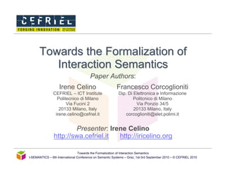 Towards the Formalization of
         Interaction Semantics
                                        Paper Authors:
                   Irene Celino                          Francesco Corcoglioniti
               CEFRIEL – ICT Institute                    Dip. Di Elettronica e Informazione
                 Politecnico di Milano                            Politcnico di Milano
                      Via Fucini 2                                 Via Ponzio 34/5
                  20133 Milano, Italy                             20133 Milano, Italy
                irene.celino@cefriel.it                       corcoglioniti@elet.polimi.it


                        Presenter: Irene Celino
                http://swa.cefriel.it http://iricelino.org

                                 Towards the Formalization of Interaction Semantics
I-SEMANTICS – 6th International Conference on Semantic Systems – Graz, 1st-3rd September 2010 – © CEFRIEL 2010
 