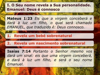 I. O Seu nome revela a Sua personalidade.
Emanuel: Deus é connosco

Mateus 1:23 Eis que a virgem conceberá e
dará à luz um filho, o qual será chamado
EMANUEL, que traduzido é: Deus connosco.

1. Revela um bebé sobrenatural

2. Revela um nascimento sobrenatural

Isaías 7:14 Portanto o Senhor mesmo vos
dará um sinal: eis que uma virgem conceberá,
e dará à luz um filho, e será o seu nome
Emanuel.
 