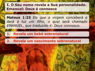 I. O Seu nome revela a Sua personalidade.
Emanuel: Deus é connosco

Mateus 1:23 Eis que a virgem conceberá e
dará à luz um filho, o qual será chamado
EMANUEL, que traduzido é: Deus connosco.

1. Revela um bebé sobrenatural

2. Revela um nascimento sobrenatural
 