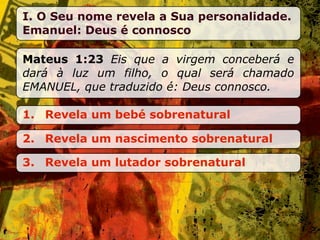 I. O Seu nome revela a Sua personalidade.
Emanuel: Deus é connosco

Mateus 1:23 Eis que a virgem conceberá e
dará à luz um filho, o qual será chamado
EMANUEL, que traduzido é: Deus connosco.

1. Revela um bebé sobrenatural

2. Revela um nascimento sobrenatural

3. Revela um lutador sobrenatural
 
