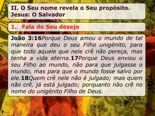 II. O Seu nome revela o Seu propósito.
Jesus: O Salvador

1. Fala do Seu desejo

João 3:16Porque Deus amou o mundo de tal
maneira que deu o seu Filho unigénito, para
que todo aquele que nele crê não pereça, mas
tenha a vida eterna.17Porque Deus enviou o
seu Filho ao mundo, não para que julgasse o
mundo, mas para que o mundo fosse salvo por
ele.18Quem crê nele não é julgado; mas quem
não crê, já está julgado; porquanto não crê no
nome do unigénito Filho de Deus.
 