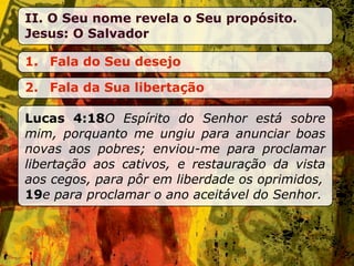 II. O Seu nome revela o Seu propósito.
Jesus: O Salvador

1. Fala do Seu desejo

2. Fala da Sua libertação

Lucas 4:18O Espírito do Senhor está sobre
mim, porquanto me ungiu para anunciar boas
novas aos pobres; enviou-me para proclamar
libertação aos cativos, e restauração da vista
aos cegos, para pôr em liberdade os oprimidos,
19e para proclamar o ano aceitável do Senhor.
 