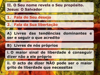 II. O Seu nome revela o Seu propósito.
Jesus: O Salvador

1. Fala do Seu desejo

2. Fala da Sua libertação

A) Livres das tendências dominantes e
ser e seguir o que acredito

B) Livres de nós próprios
i. O maior sinal de liberdade é conseguir
dizer não a ele próprio
ii. O acto de dizer NÃO pode ser o maior
grito de liberdade que necessitas
 