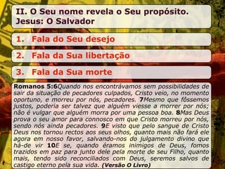 II. O Seu nome revela o Seu propósito.
Jesus: O Salvador

1. Fala do Seu desejo

2. Fala da Sua libertação

3. Fala da Sua morte
Romanos 5:6Quando nos encontrávamos sem possibilidades de
sair da situação de pecadores culpados, Cristo veio, no momento
oportuno, e morreu por nós, pecadores. 7Mesmo que fôssemos
justos, poderia ser talvez que alguém viesse a morrer por nós;
não é vulgar que alguém morra por uma pessoa boa. 8Mas Deus
prova o seu amor para connosco em que Cristo morreu por nós,
sendo nós ainda pecadores. 9E visto que pelo sangue de Cristo
Deus nos tornou rectos aos seus olhos, quanto mais não fará ele
agora em nosso favor, salvando-nos do julgamento divino que
há-de vir 10E se, quando éramos inimigos de Deus, fomos
trazidos em paz para junto dele pela morte de seu Filho, quanto
mais, tendo sido reconciliados com Deus, seremos salvos de
castigo eterno pela sua vida. (Versão O Livro)
 