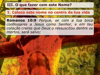 III. O que fazer com este Nome?

1. Coloca este nome no centro da tua vida

Romanos 10:9 Porque, se com a tua boca
confessares a Jesus como Senhor, e em teu
coração creres que Deus o ressuscitou dentre os
mortos, será salvo;
 