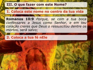 III. O que fazer com este Nome?

1. Coloca este nome no centro da tua vida

Romanos 10:9 Porque, se com a tua boca
confessares a Jesus como Senhor, e em teu
coração creres que Deus o ressuscitou dentre os
mortos, será salvo;

2. Coloca a tua fé nEle
 