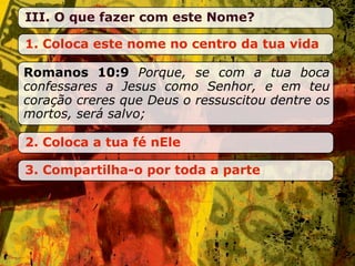 III. O que fazer com este Nome?

1. Coloca este nome no centro da tua vida

Romanos 10:9 Porque, se com a tua boca
confessares a Jesus como Senhor, e em teu
coração creres que Deus o ressuscitou dentre os
mortos, será salvo;

2. Coloca a tua fé nEle

3. Compartilha-o por toda a parte
 