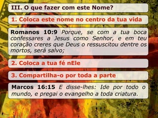 III. O que fazer com este Nome?

1. Coloca este nome no centro da tua vida

Romanos 10:9 Porque, se com a tua boca
confessares a Jesus como Senhor, e em teu
coração creres que Deus o ressuscitou dentre os
mortos, será salvo;

2. Coloca a tua fé nEle

3. Compartilha-o por toda a parte

Marcos 16:15 E disse-lhes: Ide por todo o
mundo, e pregai o evangelho a toda criatura.
 
