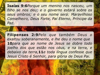 Isaías 9:6Porque um menino nos nasceu, um
filho se nos deu; e o governo estará sobre os
seus ombros; e o seu nome será: Maravilhoso
Conselheiro, Deus Forte, Pai Eterno, Príncipe da
Paz.


Filipenses 2:9Pelo que também Deus o
exaltou soberanamente, e lhe deu o nome que
10para que ao nome de Jesus se dobre todo
joelho dos que estão nos céus, e na terra, e
debaixo da terra,11e toda língua confesse que
Jesus Cristo é Senhor, para glória de Deus Pai.
 