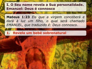 I. O Seu nome revela a Sua personalidade.
Emanuel: Deus é connosco

Mateus 1:23 Eis que a virgem conceberá e
dará à luz um filho, o qual será chamado
EMANUEL, que traduzido é: Deus connosco.

1. Revela um bebé sobrenatural
 