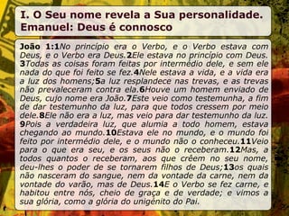 I. O Seu nome revela a Sua personalidade.
Emanuel: Deus é connosco
João 1:1No princípio era o Verbo, e o Verbo estava com
Deus, e o Verbo era Deus.2Ele estava no princípio com Deus.
3Todas as coisas foram feitas por intermédio dele, e sem ele
nada do que foi feito se fez.4Nele estava a vida, e a vida era
a luz dos homens;5a luz resplandece nas trevas, e as trevas
não prevaleceram contra ela.6Houve um homem enviado de
Deus, cujo nome era João.7Este veio como testemunha, a fim
de dar testemunho da luz, para que todos cressem por meio
dele.8Ele não era a luz, mas veio para dar testemunho da luz.
9Pois a verdadeira luz, que alumia a todo homem, estava
chegando ao mundo.10Estava ele no mundo, e o mundo foi
feito por intermédio dele, e o mundo não o conheceu.11Veio
para o que era seu, e os seus não o receberam.12Mas, a
todos quantos o receberam, aos que crêem no seu nome,
deu-lhes o poder de se tornarem filhos de Deus;13os quais
não nasceram do sangue, nem da vontade da carne, nem da
vontade do varão, mas de Deus.14E o Verbo se fez carne, e
habitou entre nós, cheio de graça e de verdade; e vimos a
sua glória, como a glória do unigénito do Pai.
 