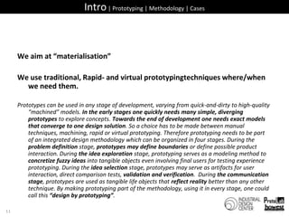 Intro | Prototyping | Methodology | CasesWe aim at “materialisation”We use traditional, Rapid- and virtual prototypingtechniques where/when we need them.Prototypes can be used in any stage of development, varying from quick-and-dirty to high-quality “machined” models. In the early stages one quickly needs many simple, diverging prototypes to explore concepts. Towards the end of development one needs exact models that converge to one design solution. So a choice has to be made between manual techniques, machining, rapid or virtual prototyping. Therefore prototyping needs to be part of an integrated design methodology which can be organized in four stages. During the problem definition stage, prototypes may define boundaries or define possible product interaction. During the idea exploration stage, prototyping serves as a modeling method to concretize fuzzy ideas into tangible objects even involving final users for testing experience prototyping. During the idea selection stage, prototypes may serve as artifacts for user interaction, direct comparison tests, validation and verification.  During the communication stage, prototypes are used as tangible life objects that reflect reality better than any other technique. By making prototyping part of the methodology, using it in every stage, one could call this “design by prototyping”.11
