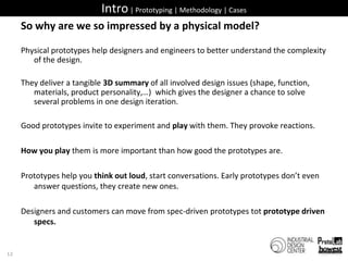 Intro | Prototyping | Methodology | CasesSo why are we so impressed by a physical model?Physical prototypes help designers and engineers to better understand the complexity of the design. They deliver a tangible 3D summary of all involved design issues (shape, function, materials, product personality,…)  which gives the designer a chance to solve several problems in one design iteration. Good prototypes invite to experiment and play with them. They provoke reactions.How you play them is more important than how good the prototypes are.Prototypes help you think out loud, start conversations. Early prototypes don’t even answer questions, they create new ones.Designers and customers can move from spec-driven prototypes tot prototype driven specs.12