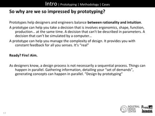 Intro | Prototyping | Methodology | CasesSo why are we so impressed by prototyping?Prototypes help designers and engineers balance between rationality and intuition. A prototype can help you take a decision that is involves ergonomics, shape, function, production… at the same time. A decision that can’t be described in parameters. A decision that can’t be simulated by a computer…A prototype can help you manage the complexity of design. It provides you with constant feedback for all you senses. It’s “real”Ready? Fire! Aim.As designers know, a design process is not necessarily a sequential process. Things can happen in parallel. Gathering information, detailing your “set of demands”, generating concepts can happen in parallel. “Design by prototyping”13