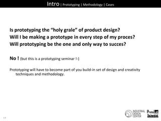 Intro | Prototyping | Methodology | CasesIs prototyping the “holy grale” of product design?Will I be making a prototype in every step of my proces?Will prototyping be the one and only way to succes?No ! (but this is a prototyping seminar !-)Prototyping will have to become part of you build-in set of design and creativity techniques and methodology.15