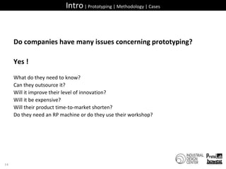 Intro | Prototyping | Methodology | CasesDo companies have many issues concerning prototyping?Yes ! What do they need to know?Can they outsource it?Will it improve their level of innovation?Will it be expensive?Will their product time-to-market shorten?Do they need an RP machine or do they use their workshop?16