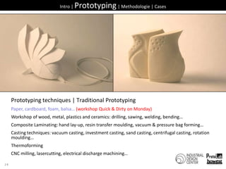 24Intro | Prototyping | Methodologie | CasesPrototyping techniques| Traditional PrototypingPaper, cardboard, foam, balsa… (workshop Quick & Dirty on Monday)Workshop of wood, metal, plastics and ceramics: drilling, sawing, welding, bending…Composite Laminating: hand lay-up, resin transfer moulding, vacuum & pressure bag forming…Casting techniques: vacuum casting, investment casting, sand casting, centrifugal casting, rotation moulding…ThermoformingCNC milling, lasercutting, electrical discharge machining…