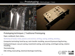 25Intro | Prototyping | Methodologie | CasesPrototyping techniques | Traditional PrototypingPaper, cardboard, foam, balsa…Workshop of wood, metal, plastics and ceramics: drilling, sawing, welding, bending…Composite Laminating: hand lay-up, resin transfer moulding, vacuum & pressure bag forming…Casting techniques: vacuum casting, investment casting, sand casting, centrifugal casting, rotation moulding…ThermoformingCNC milling, lasercutting, electrical discharge machining…