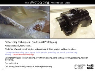 26Intro | Prototyping | Methodologie | CasesPrototyping techniques | Traditional PrototypingPaper, cardboard, foam, balsa…Workshop of wood, metal, plastics and ceramics: drilling, sawing, welding, bendin,…Composite Laminating: hand lay-up, resin transfer moulding, vacuum & pressure bag forming…(workshop on Thursday)Casting techniques: vacuum casting, investment casting, sand casting, centrifugal casting, rotation moulding…ThermoformingCNC milling, lasercutting, electrical discharge machining…