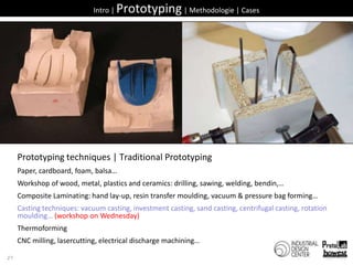 27Intro | Prototyping | Methodologie | CasesPrototyping techniques | Traditional PrototypingPaper, cardboard, foam, balsa…Workshop of wood, metal, plastics and ceramics: drilling, sawing, welding, bendin,…Composite Laminating: hand lay-up, resin transfer moulding, vacuum & pressure bag forming…Casting techniques: vacuum casting, investment casting, sand casting, centrifugal casting, rotation moulding… (workshop on Wednesday)ThermoformingCNC milling, lasercutting, electrical discharge machining…