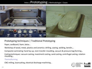 28Intro | Prototyping | Methodologie | CasesPrototyping techniques | Traditional PrototypingPaper, cardboard, foam, balsa…Workshop of wood, metal, plastics and ceramics: drilling, sawing, welding, bendin,…Composite Laminating: hand lay-up, resin transfer moulding, vacuum & pressure bag forming…Casting techniques: vacuum casting, investment casting, sand casting, centrifugal casting, rotation moulding…ThermoformingCNC milling, lasercutting, electrical discharge machining…