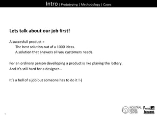 Intro | Prototyping | Methodology | CasesLets talk about our job first!A succesfull product =  	The best solution out af a 1000 ideas. 	A solution that answers all you customers needs.For an ordinary person develloping a product is like playing the lottery.And it’s still hard for a designer...It’s a hell of a job but someone has to do it !-)5
