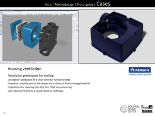 50Intro | Methodology | Prototyping | CasesHousingventilationFunctional prototypes fortestingDescription: production of a small series for functional testsProcedure: simplification of the design and a choice of RP technology/materialPropositions for lowering cost: SLA, SLS, FDM, vacuumcastingCost reduction thanks to a suited choice of technique