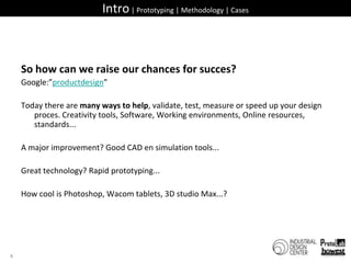 Intro | Prototyping | Methodology | CasesSo how can we raise our chances for succes?Google:”productdesign”Today there are many ways to help, validate, test, measure or speed up your design proces. Creativity tools, Software, Working environments, Online resources, standards...A major improvement? Good CAD en simulation tools...Great technology? Rapid prototyping...How cool is Photoshop, Wacom tablets, 3D studio Max...?6