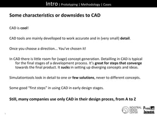 Intro | Prototyping | Methodology | CasesSome characteristics or downsides to CADCAD is cool!CAD tools are mainly develloped to work accurate and in (very small) detail.Once you choose a direction... You’ve chosen it!In CAD there is little room for (vage) concept generation. Detailling in CAD is typical for the final stages of a development process. It’s great for steps that converge towards the final product. It sucks in setting up diverging concepts and ideas.Simulationtools look in detail to one or few solutions, never to different concepts.Some good “first steps” in using CAD in early design stages.Still, many companies use only CAD in their design proces, from A to Z7