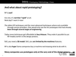 Intro | Prototyping | Methodology | CasesAnd what about rapid prototyping?RP is cool!For one, it’s not that “rapid” at all.Next day? I want it now!The oldest RP techniques and the most advanced techniques where only available through service providers. One would only use the for prototypes that had already been through several stages of engineering.Today some techniques get affordable to buy inhouse. They make it possible to use RP-models earlier in the design process.Still, you need a 3D model. Still, you are limited by the machines features.RP is also hype! Some companies buy a machine not knowing what to do with it.Many companies use prototypes only at the very end of the design proces.8